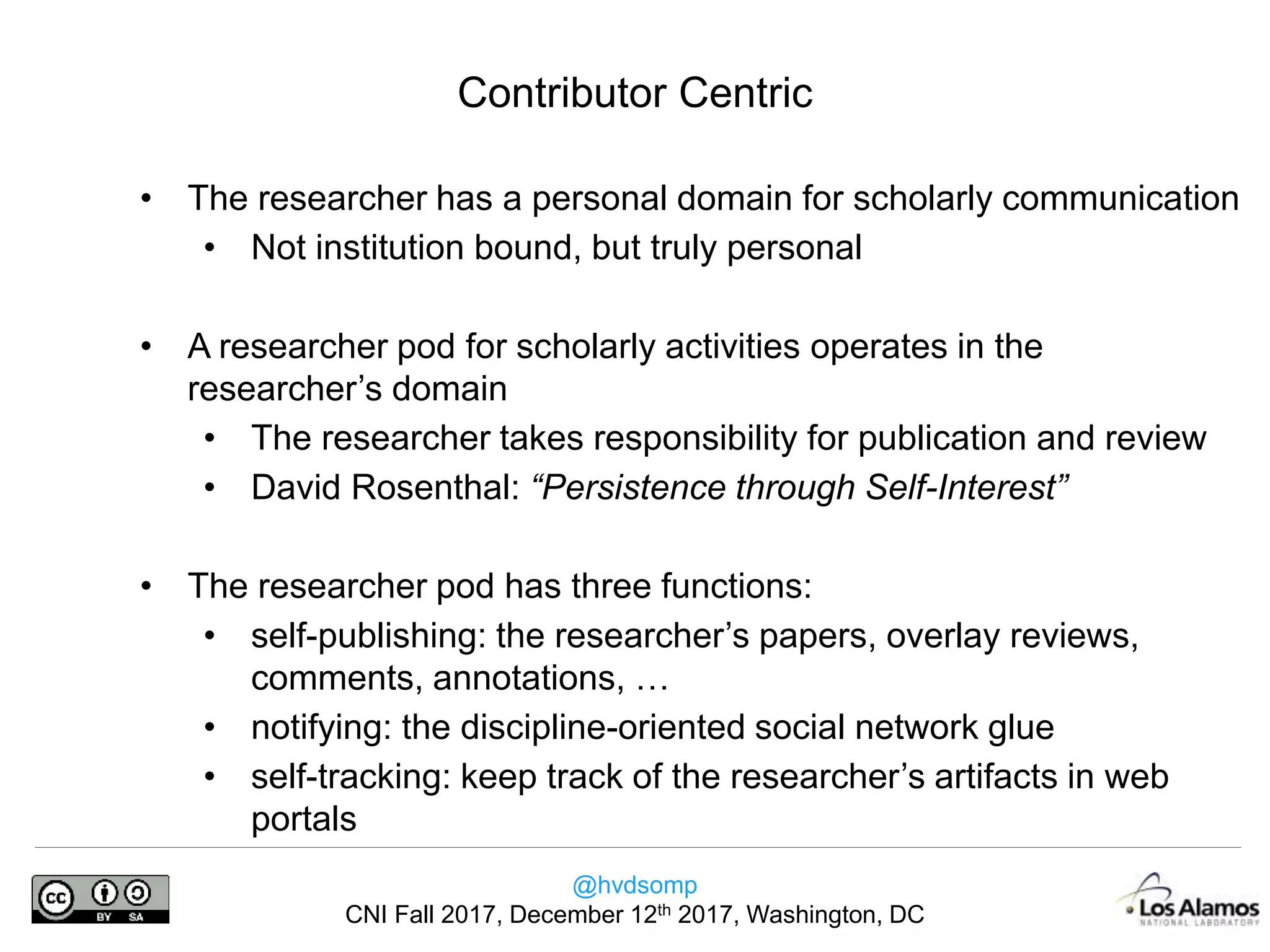 @hvdsomp
CNI Fall 2017, December 12th 2017, Washington, DC
• The researcher has a personal domain for scholarly communication
• Not institution bound, but truly personal
• A researcher pod for scholarly activities operates in the
researcher’s domain
• The researcher takes responsibility for publication and review
• David Rosenthal: “Persistence through Self-Interest”
• The researcher pod has three functions:
• self-publishing: the researcher’s papers, overlay reviews,
comments, annotations, …
• notifying: the discipline-oriented social network glue
• self-tracking: keep track of the researcher’s artifacts in web
portals
Contributor Centric
 