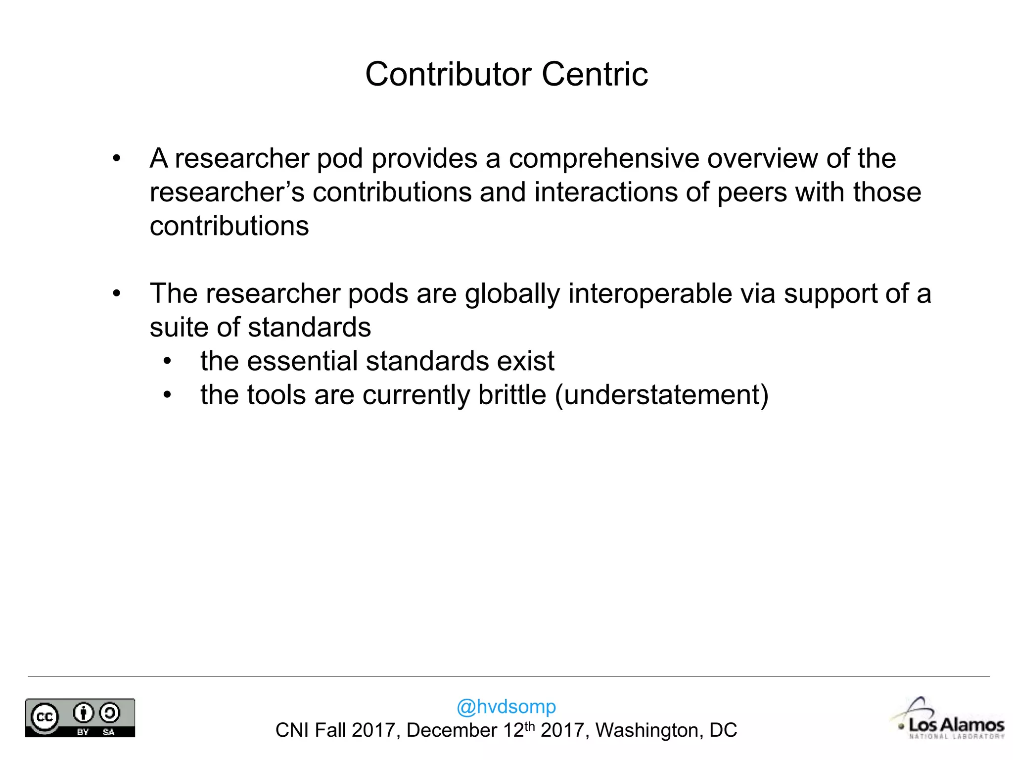 @hvdsomp
CNI Fall 2017, December 12th 2017, Washington, DC
• A researcher pod provides a comprehensive overview of the
researcher’s contributions and interactions of peers with those
contributions
• The researcher pods are globally interoperable via support of a
suite of standards
• the essential standards exist
• the tools are currently brittle (understatement)
Contributor Centric
 
