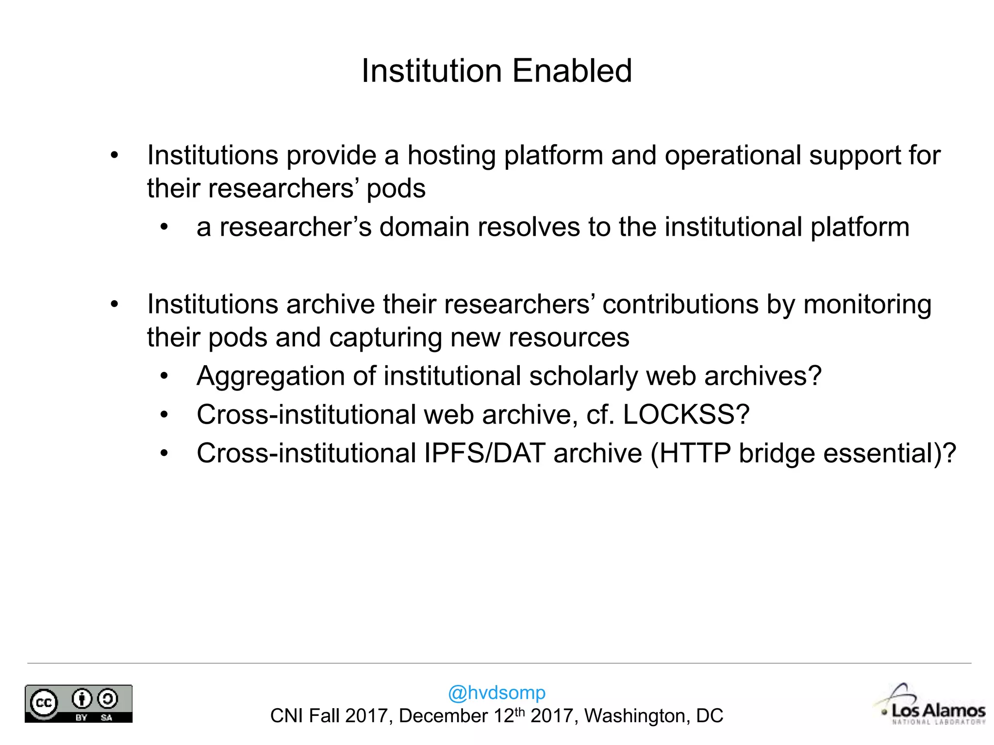 @hvdsomp
CNI Fall 2017, December 12th 2017, Washington, DC
• Institutions provide a hosting platform and operational support for
their researchers’ pods
• a researcher’s domain resolves to the institutional platform
• Institutions archive their researchers’ contributions by monitoring
their pods and capturing new resources
• Aggregation of institutional scholarly web archives?
• Cross-institutional web archive, cf. LOCKSS?
• Cross-institutional IPFS/DAT archive (HTTP bridge essential)?
Institution Enabled
 