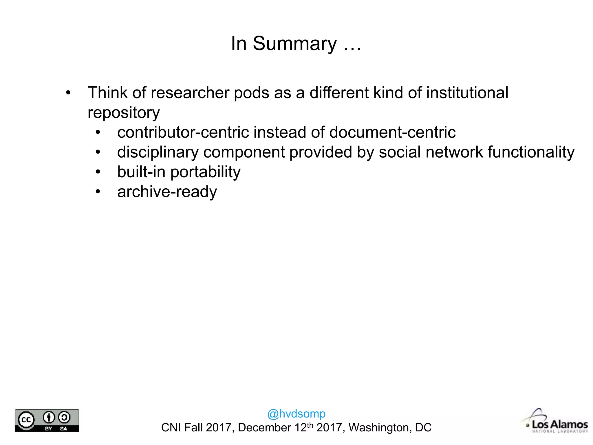 @hvdsomp
CNI Fall 2017, December 12th 2017, Washington, DC
• Think of researcher pods as a different kind of institutional
repository
• contributor-centric instead of document-centric
• disciplinary component provided by social network functionality
• built-in portability
• archive-ready
In Summary …
 