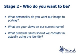 Stage 2 - Who do you want to be?

• What personality do you want our image to
  portray?

• What are your views on our current name?

• What practical issues should we consider in
  actually using the identity?
 