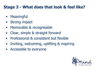Stage 3 - What does that look & feel like?

 • Meaningful
 • Strong impact
 • Memorable & recognisable
 • Clear, simple & straight forward
 • Professional & consistent but flexible
 • Inviting, welcoming, uplifting & inspiring
 • Accessible to everyone
 