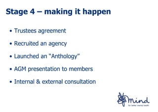 Stage 4 – making it happen

• Trustees agreement

• Recruited an agency

• Launched an “Anthology”

• AGM presentation to members

• Internal & external consultation
 