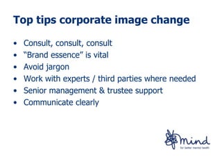 Top tips corporate image change

•   Consult, consult, consult
•   “Brand essence” is vital
•   Avoid jargon
•   Work with experts / third parties where needed
•   Senior management & trustee support
•   Communicate clearly
 