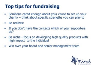 Top tips for fundraising
• Someone cared enough about your cause to set up your
  charity – think about specific strengths you can play to
• Be realistic
• If you don’t have the contacts which of your supporters
  do?
• Be niche - focus on developing high quality products with
  high impact to the individual
• Win over your board and senior management team
 
