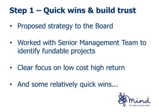 Step 1 – Quick wins & build trust

• Proposed strategy to the Board

• Worked with Senior Management Team to
  identify fundable projects

• Clear focus on low cost high return

• And some relatively quick wins...
 