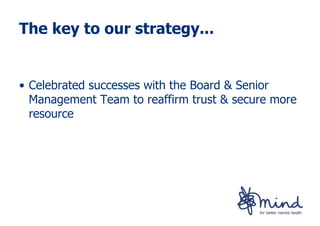 The key to our strategy...


• Celebrated successes with the Board & Senior
  Management Team to reaffirm trust & secure more
  resource
 