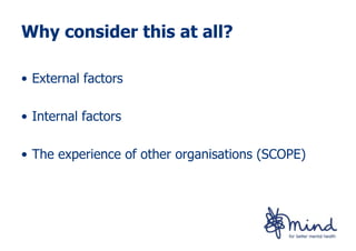 Why consider this at all?

• External factors

• Internal factors

• The experience of other organisations (SCOPE)
 