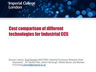 Cost comparison of different
technologies for Industrial CCS
Duncan Leeson, Paul Fennell (UKCCSRC Industrial Emissions Research Area
Champion)* , Dr Camille Petit, Jamie Fairclough, William Brown and Michael
O’Connell p.fennell@imperial.ac.uk
 