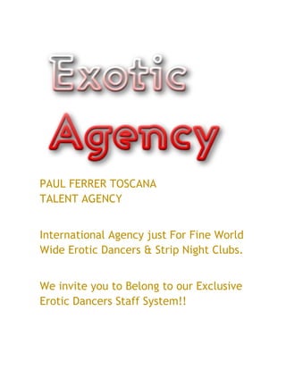 PAUL FERRER TOSCANA
TALENT AGENCY


International Agency just For Fine World
Wide Erotic Dancers & Strip Night Clubs.


We invite you to Belong to our Exclusive
Erotic Dancers Staff System!!
 