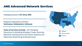 www.anscorporate.com
ANS Advanced Network Services
Headquartered in NY since 1991
Regional operations centers –
Northeast, Midatlantic, Midwest
Suite of services include - EV Charging
Solutions, In-Building Wireless, Tower Services,
Network Infrastructure, DC Power Systems, AC
Electrical, Monitoring & Maintenance
3
 