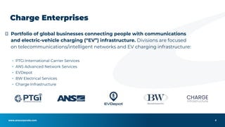 www.anscorporate.com
⮚ Portfolio of global businesses connecting people with communications
and electric-vehicle charging (“EV”) infrastructure. Divisions are focused
on telecommunications/intelligent networks and EV charging infrastructure:
▪ PTGi International Carrier Services
▪ ANS Advanced Network Services
▪ EVDepot
▪ BW Electrical Services
▪ Charge Infrastructure
Charge Enterprises
4
 