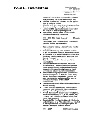 Paul E. Finkelstein 
Work: 1-720-396-9505 
Home: 1-630-904-0507 
Cell – 1-630-330-0017 
E-mail paul_finkelstein@comcast.net 
23303 Rebecca Court 
Naperville, Illinois 60564 
utilizing custom scripts which interface with the 
IBM Global tool, URT (User Revalidation Tool) 
· Interface for all access requests into the account 
both for IBM and Equifax 
· Minimize audit exposures by creating appropriate 
risk waivers and presenting to client. 
· Liaison for SSO organizations associated within 
the account to mediate pending issues. 
· Work closely with the SARM organization to 
ensure global security compliance. 
2007 – 2008 IBM Global Services Chicago, 
Illinois 
File Transfer Team Lead/Integrated Technology 
Delivery, Service Management 
· Responsible for leading a team of 15 file transfer 
employees. 
· Experienced in driving team members to meet 
SLAs, and maintain workload distribution balance. 
· Accountable for SLA measurements/ created and 
presented metrics to executives within IBM and 
Bank of America. 
· Coordinate deliverables that span multiple 
organizations. 
· Developed and implemented new processes 
associated with Change/Problem management, 
server monitoring and file transfer certification 
renewals, which significantly improved client 
services and reduced customer escalations. 
· Identified efficiency/improvement opportunities 
including a migration to the Citrix Socks Proxy 
Servers eliminating the need for 2 laptops per 
team member and a restructure of the team to 
allow customer focus and meet SLA 
commitments. 
· Ensure problem queue and customer requests are 
worked promptly. 
· Primary interface for customer communication 
into team, work closely with the Service Delivery 
Manager in handling escalations. 
· Provide Technical OS direction associated (Unix, 
Mainframe, Windows) SFTP, FTPS, HTTPS, AS2, 
FTP with PGP, Connect Direct with secure plus, 
etc. protocols setups. 
· Recipient of Service Excellent Award – Dedication 
and willingness to go "the extra mile" has resulted 
in the highest level of customer perception and 
feedback since IBM took over support. 
2004 – 2007 IBM Global Services 
 