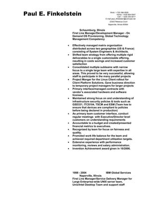 Paul E. Finkelstein 
Work: 1-720-396-9505 
Home: 1-630-904-0507 
Cell – 1-630-330-0017 
E-mail paul_finkelstein@comcast.net 
23303 Rebecca Court 
Naperville, Illinois 60564 
Schaumburg, Illinois 
First Line Manager/Development Manager - On 
Demand OS Provisioning, Global Technology 
Management Competency 
· Effectively managed matrix organization 
distributed across two geographies (US & France) 
consisting of System Engineers & Architects. 
· Shifted team strategy from offering multiple rigid 
deliverables to a single customizable offering, 
resulting in costs savings and increased customer 
satisfaction 
· Consolidated multiple subteams with narrow 
focus to a single large team with expertise in all 
areas. This proved to be very successful, allowing 
staff to participate in the many parallel projects 
· Project Manger for the Linux Client rollout for 
Client Platform Solutions. Gave business direction 
to temporary project managers for larger projects 
· Primary interface/managed contracts with 
vendor’s associated hardware and software 
licenses. 
· Maintained strong focus on and understanding of 
infrastructure security policies & tools such as 
GSD331, ITCS104, TSCM and ESM (Team has to 
ensure that devices are compliant to policies 
before being declared in production) 
· As primary team customer interface, conduct 
regular meetings with Executive/Director level 
customers on understanding requirements 
· Accountable to a budget and created/presented 
financial metrics to executives. 
· Recognized by team for focus on fairness and 
quality. 
· Promoted work life balance for the team and 
achieved required department utilization targets. 
· Extensive experience with performance 
monitoring, reviews and salary administration. 
· Invention Achievement award given in 10/2006. 
1998 - 2004 IBM Global Services 
Naperville, Illinois 
First Line Manager/Service Delivery Manager for 
Large Enterprise-wide UNIX server team, 
Unix/Intel Desktop Team and support staff 
 