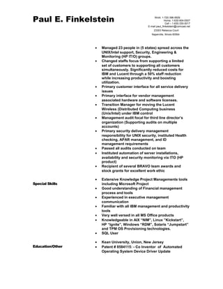 Paul E. Finkelstein 
Work: 1-720-396-9505 
Home: 1-630-904-0507 
Cell – 1-630-330-0017 
E-mail paul_finkelstein@comcast.net 
23303 Rebecca Court 
Naperville, Illinois 60564 
· Managed 23 people in (5 states) spread across the 
UNIX/Intel support, Security, Engineering & 
Monitoring (HP IT/O) groups. 
· Changed staffs focus from supporting a limited 
set of customers to supporting all customers 
simultaneously. Significantly reduced costs for 
IBM and Lucent through a 50% staff reduction 
while increasing productivity and boosting 
utilization. 
· Primary customer interface for all service delivery 
issues 
· Primary interface for vendor management 
associated hardware and software licenses. 
· Transition Manager for moving the Lucent 
Wireless (Distributed Computing business 
(Unix/Intel) under IBM control 
· Management audit focal for third line director’s 
organization (Supporting audits on multiple 
accounts) 
· Primary security delivery management 
responsibility for UNIX security, instituted Health 
checking, APAR management, and ID 
management requirements 
· Passed all audits conducted on team 
· Instituted automation of server installations, 
availability and security monitoring via ITO (HP 
product) 
· Recipient of several BRAVO team awards and 
stock grants for excellent work ethic 
Special Skills 
· Extensive Knowledge Project Managements tools 
including Microsoft Project 
· Good understanding of Financial management 
process and tools 
· Experienced in executive management 
communication 
· Familiar with all IBM management and productivity 
tools 
· Very well versed in all MS Office products 
· Knowledgeable in AIX “NIM”, Linux ”Kickstart”, 
HP “Ignite”, Windows “RDM”, Solaris “Jumpstart” 
and TPM OS Provisioning technologies. 
· SQL User 
Education/Other 
· Kean University, Union, New Jersey 
· Patent # 8584115: - Co Inventor of Automated 
Operating System Device Driver Update 
 