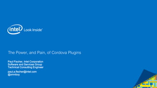 The Power, and Pain, of Cordova Plugins 
Paul Fischer, Intel Corporation 
Software and Services Group 
Technical Consulting Engineer 
paul.a.fischer@intel.com 
@xmnboy 
 