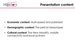 Presentation content
• Economic context: Multi-speed and polarised
• Demographic context: The peril of stereotypes
• Cultural context: The New Morality, mobile
connectivity and local activism
 