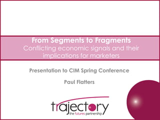 From Segments to Fragments
Conflicting economic signals and their
implications for marketers
Presentation to CIM Spring Conference
Paul Flatters
 