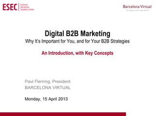 Curso Superior de Marketing en Internet




          Digital B2B Marketing
Why It’s Important for You, and for Your B2B Strategies

        An Introduction, with Key Concepts




Paul Fleming, President
BARCELONA VIRTUAL

Monday, 15 April 2013
 