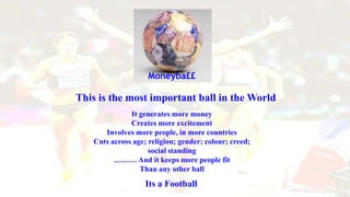 It generates more money
Creates more excitement
Involves more people, in more countries
Cuts across age; religion; gender; colour; creed;
social standing
……… And it keeps more people fit
Than any other ball
Its a Football
Moneyba££
This is the most important ball in the World
 