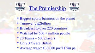 • Turnover c £2billion
The Premiership
• Broadcast to over 220 countries
• Watched by 600 + million people
• 20 Teams – 500 players
• Only 37% are British
• Average wage: £30,000 pw/£1.5m pa
• Biggest sports business on the planet
 