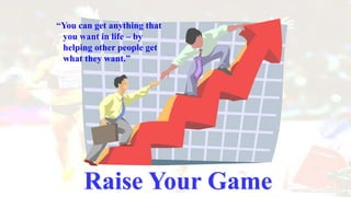 Raise Your Game
“You can get anything that
you want in life – by
helping other people get
what they want.”
 