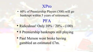 XPro
• 60% of Premiership Players (300) will go
bankrupt within 5 years of retirement.
PFA
• Ridiculous! Only 10% / 20% - (100)
• 8 Premiership bankrupts still playing
• Paul Merson went broke having
gambled an estimated £7m.
 