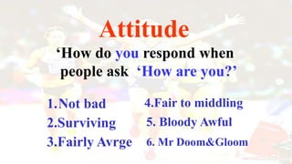 Attitude
„How do you respond when
people ask „How are you?‟
1.Not bad 4.Fair to middling
5. Bloody Awful
6. Mr Doom&Gloom
2.Surviving
3.Fairly Avrge
 