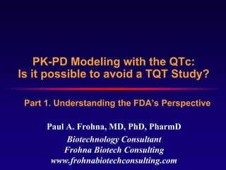PK-PD Modeling with the QTc:
Is it possible to avoid a TQT Study?

 Part 1. Understanding the FDA’s Perspective

      Paul A. Frohna, MD, PhD, PharmD
           Biotechnology Consultant
          Frohna Biotech Consulting
       www.frohnabiotechconsulting.com
 