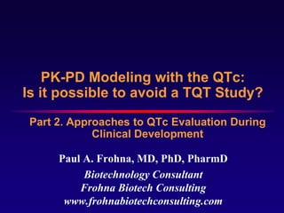PK-PD Modeling with the QTc:
Is it possible to avoid a TQT Study?
 Part 2. Approaches to QTc Evaluation During
             Clinical Development

      Paul A. Frohna, MD, PhD, PharmD
           Biotechnology Consultant
          Frohna Biotech Consulting
       www.frohnabiotechconsulting.com
 