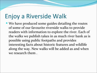 Enjoy a Riverside Walk We have produced some guides detailing the routes of some of our favourite riverside walks to provide readers with information to explore the river. Each of the walks we publish takes in as much river bank as is possible using public footpaths and provides interesting facts about historic features and wildlife along the way. New walks will be added as and when we research them . 