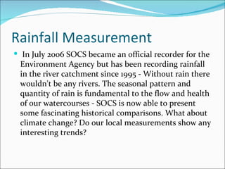 Rainfall Measurement In July 2006 SOCS became an official recorder for the Environment Agency but has been recording rainfall in the river catchment since 1995 - Without rain there wouldn't be any rivers. The seasonal pattern and quantity of rain is fundamental to the flow and health of our watercourses - SOCS is now able to present some fascinating historical comparisons. What about climate change? Do our local measurements show any interesting trends?  