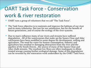 OART Task Force - Conservation work & river restoration OART runs a group of volunteers that we call “The Task Force”. The Task Force objective is to maintain and improve the habitats of our river and its many tributaries. Not just for our satisfaction, but for the benefit of future generations, and of course the ecology of the river systems.  Due to man's influence many of our rivers and streams have suffered degradation . All of the watercourses that make up the Sussex Ouse and Adur catchments have been modified to some degree for development, milling and agriculture. The need for water for human consumption, industry and agriculture has resulted in damaging abstraction from the river and the aquifers of the South Downs , the source of many of the Sussex Ouse and Adur chalk streams. The resultant low flows are often inadequate to dilute treated sewage causing further ecological damage. Some of this degradation can be reversed by the restoration work undertaken by the OART Task Force.  