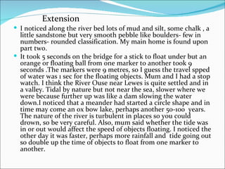 I noticed along the river bed lots of mud and silt, some chalk , a little sandstone but very smooth pebble like boulders- few in numbers- rounded classification. My main home is found upon part two. It took 5 seconds on the bridge for a stick to float under but an orange or floating ball from one marker to another took 9 seconds .The markers were 9 metres, so I guess the travel spped of water was 1 sec for the floating objects. Mum and I had a stop watch. I think the River Ouse near Lewes is quite settled and in a valley. Tidal by nature but not near the sea, slower where we were because further up was like a dam slowing the water down.I noticed that a meander had started a circle shape and in time may come an ox bow lake, perhaps another 50-100  years. The nature of the river is turbulent in places so you could drown, so be very careful. Also, mum said whether the tide was in or out would affect the speed of objects floating. I noticed the other day it was faster, perhaps more rainfall and  tide going out so double up the time of objects to float from one marker to another. Extension 
