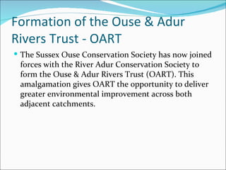 Formation of the Ouse & Adur Rivers Trust - OART  The Sussex Ouse Conservation Society has now joined forces with the River Adur Conservation Society to form the Ouse & Adur Rivers Trust (OART). This amalgamation gives OART the opportunity to deliver greater environmental improvement across both adjacent catchments.  