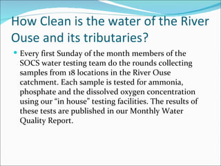 How Clean is the water of the River Ouse and its tributaries?  Every first Sunday of the month members of the SOCS water testing team do the rounds collecting samples from 18 locations in the River Ouse catchment. Each sample is tested for ammonia, phosphate and the dissolved oxygen concentration using our “in house” testing facilities. The results of these tests are published in our Monthly Water Quality Report. 