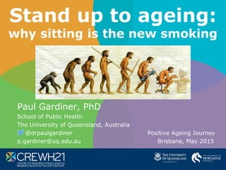 Stand up to ageing:
why sitting is the new smoking
Paul Gardiner, PhD
School of Public Health
The University of Queensland, Australia
@drpaulgardiner Positive Ageing Journey
p.gardiner@uq.edu.au Brisbane, May 2015
 