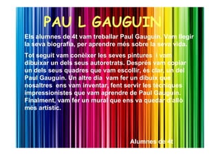 PAU L GAUGUIN
Els alumnes de 4t vam treballar Paul Gauguin. Vam llegir
la seva biografia, per aprendre més sobre la seva vida.
Tot seguit vam conèixer les seves pintures i vam
dibuixar un dels seus autoretrats. Després vam copiar
un dels seus quadres que vam escollir, és clar, un del
Paul Gauguin. Un altre dia vam fer un dibuix que
nosaltres ens vam inventar, fent servir les tècniques
impressionistes que vam aprendre de Paul Gauguin.
Finalment, vam fer un mural que ens va quedar d’allò
més artístic.




                                   Alumnes de 4t
 