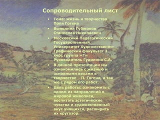 Сопроводительный лист Тема: жизнь и творчество Поля Гогена Выполнил Губжоков Станислав Николаевич Московский Педагогический Государственный Университет Художественно-Графический факультет 3 курс группа «Г» Руководитель Гудилина С.А. В данной презентации мы ознакомились с жизнью и основными вехами в творчестве  П. Гогена, а так же с рядом его работ. Цель работы: ознакомить с одним из направлений в мировой живописи, воспитать эстетические чувства и художественный вкус учащихся, расширить их кругозор. 