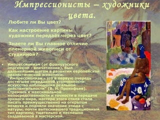 Импрессионисты – художники цвета. Импрессионизм (от французского impression - впечатление), был дальнейшим шагом в развитии европейской реалистической живописи. "Импрессионизм - это в первую очередь достигшее невиданной утонченности искусство наблюдения реальной действительности" (В. Н. Прокофьев). Стремясь к максимальной непосредственности и точности в передаче зримого мира, мастера этого стиля стали писать преимущественно на открытом воздухе и подняли значение этюда с натуры, почти вытеснившего традиционный тип картины, тщательно и неспешно создаваемой в мастерской. Любите ли Вы цвет? Как настроение картины художник передаёт через цвет? Знаете ли Вы главное отличие пленерной живописи от студийной? 