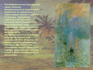 Последовательно просветляя свою палитру, импрессионисты освободили живопись от землистых и коричневых лаков и красок. Условная, "музейная" чернота в их полотна уступает место бесконечно многообразной игре рефлексов и цветных теней. Они неизмеримо расширили возможности изобразительного искусства, открыв не только мир солнца, света и воздуха, но также красоту лондонских туманов, беспокойную атмосферу жизни большого города, россыпь его ночных огней и ритм непрестанного движения. 