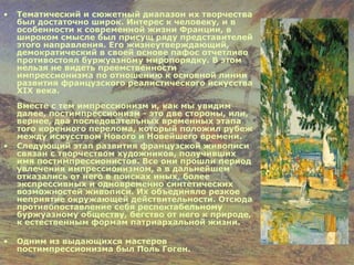 Тематический и сюжетный диапазон их творчества был достаточно широк. Интерес к человеку, и в особенности к современной жизни Франции, в широком смысле был присущ ряду представителей этого направления. Его жизнеутверждающий, демократический в своей основе пафос отчетливо противостоял буржуазному миропорядку. В этом нельзя не видеть преемственности импрессионизма по отношению к основной линии развития французского реалистического искусства XIX века. Вместе с тем импрессионизм и, как мы увидим далее, постимпрессионизм - это две стороны, или, вернее, два последовательных временных этапа того коренного перелома, который положил рубеж между искусством Нового и Новейшего времени.  Следующий этап развития французской живописи связан с творчеством художников, получивших имя постимпрессионистов. Все они прошли период увлечения импрессионизмом, а в дальнейшем отказались от него в поисках иных, более экспрессивных и одновременно синтетических возможностей живописи. Их объединяло резкое неприятие окружающей действительности. Отсюда противопоставление себя респектабельному буржуазному обществу, бегство от него к природе, к естественным формам патриархальной жизни.  Одним из выдающихся мастеров постимпрессионизма был Поль Гоген. 