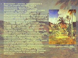 Испытывая с детства, проведённого в Перу (на родине матери), тягу к экзотическим местам и считая цивилизацию "болезнью", Гоген, жаждущий "слиться с природой", в 1891 г. уезжает на Таити. После кратковременного (1893-1895 гг.) возвращения во Францию из-за болезни и отсутствия средств он навсегда уезжает в Океанию - сначала на Таити, а с 1901 г. на Маркизские острова, где и умер. Несмотря на болезни, бедность и депрессию, приведшую его к попытке самоубийства, лучшие свои работы Гоген написал именно там. Наблюдение над реальной жизнью и бытом народов Океании сплетаются в них с местными мифами. На больших плоскостных полотнах он создаёт статичные и контрастные по цвету композиции, глубоко эмоциональные и одновременно декоративные, он был приверженцем стиля, при котором по-новому использовали цвет и форму, смело очерчивая объекты, упрощая образы, сопоставляя большие участки чистого цвета для достижения эмоционального эффекта.   Слава пришла к художнику после смерти, когда в 1906 г. в Париже было выставлено 227 его работ. Влияние творчества Гогена на искусство 20 века бесспорно. Пальмы на Мартинике, 1887   