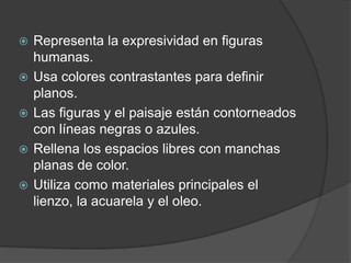  Representa la expresividad en figuras
humanas.
 Usa colores contrastantes para definir
planos.
 Las figuras y el paisaje están contorneados
con líneas negras o azules.
 Rellena los espacios libres con manchas
planas de color.
 Utiliza como materiales principales el
lienzo, la acuarela y el oleo.
 