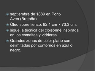  septiembre de 1889 en Pont-
Aven (Bretaña).
 Óleo sobre lienzo. 92,1 cm × 73,3 cm.
 sigue la técnica del cloisonné inspirada
en los esmaltes y vidrieras.
 Grandes zonas de color plano son
delimitadas por contornos en azul o
negro.
 