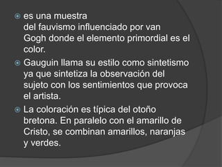  es una muestra
del fauvismo influenciado por van
Gogh donde el elemento primordial es el
color.
 Gauguin llama su estilo como sintetismo
ya que sintetiza la observación del
sujeto con los sentimientos que provoca
el artista.
 La coloración es típica del otoño
bretona. En paralelo con el amarillo de
Cristo, se combinan amarillos, naranjas
y verdes.
 