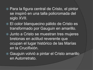  Para la figura central de Cristo, el pintor
se inspiró en una talla policromada del
siglo XVII.
 El color blanquecino pálido de Cristo es
transformado por Gauguin en amarillo.
 Junto a Cristo se muestran tres mujeres
bretonas en actitud reverente que
ocupan el lugar histórico de las Marías
en la Crucifixión.
 Gauguin volvió a pintar el Cristo amarillo
en Autorretrato.
 