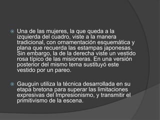  Una de las mujeres, la que queda a la
izquierda del cuadro, viste a la manera
tradicional, con ornamentación esquemática y
plana que recuerda las estampas japonesas.
Sin embargo, la de la derecha viste un vestido
rosa típico de las misioneras. En una versión
posterior del mismo tema sustituyó este
vestido por un pareo.
 Gauguin utiliza la técnica desarrollada en su
etapa bretona para superar las limitaciones
expresivas del Impresionismo, y transmitir el
primitivismo de la escena.
 