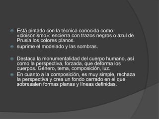  Está pintado con la técnica conocida como
«cloisonismo»: encierra con trazos negros o azul de
Prusia los colores planos.
 suprime el modelado y las sombras.
 Destaca la monumentalidad del cuerpo humano, así
como la perspectiva, forzada, que deforma los
cuerpos. Género, tema, composición, luz.
 En cuanto a la composición, es muy simple, rechaza
la perspectiva y crea un fondo cerrado en el que
sobresalen formas planas y líneas definidas.
 