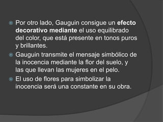  Por otro lado, Gauguin consigue un efecto
decorativo mediante el uso equilibrado
del color, que está presente en tonos puros
y brillantes.
 Gauguin transmite el mensaje simbólico de
la inocencia mediante la flor del suelo, y
las que llevan las mujeres en el pelo.
 El uso de flores para simbolizar la
inocencia será una constante en su obra.
 